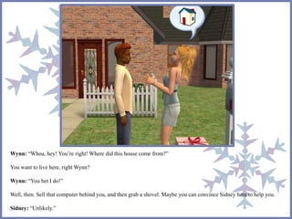 Wynn: “Whoa, hey! You’re right! Where did this house come from?” 
You want to live here, right Wynn? 
Wynn: “You bet I do!” 
Well, then. Sell that computer behind you, and then grab a shovel. Maybe you can convince Sidney here to help you. 
Sidney: “Unlikely.” 
 