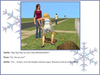 SimMe: “Dig! Dig! Dig, my slave! Dig! BWAHAHAHA!” 
Wynn: “Uh, who are you?” 
SimMe: “Um… hi there, we’re the friendly welcome wagon. Welcome to Haven-in-the-Valley?” 
 