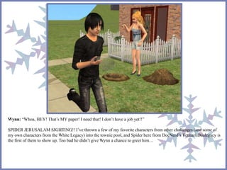 Wynn: “Whoa, HEY! That’s MY paper! I need that! I don’t have a job yet!!” 
SPIDER JERUSALAM SIGHTING!! I’ve thrown a few of my favorite characters from other challenges (and some of 
my own characters from the White Legacy) into the townie pool, and Spider here from DocNerd’s Vetinari Dualegacy is 
the first of them to show up. Too bad he didn’t give Wynn a chance to greet him… 
 