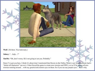 Wolf: {Hi there. You look tasty.} 
Sidney: “…help…?” 
SimMe: “Oh, don’t worry. He’s not going to eat you. Probably.” 
Since I’ve got you here, I think it’s about time I mentioned that Haven-in-the-Valley, Wynn’s new neighborhood, had a 
“delete all characters” run on it. I then forced the game to create new townies and NPCs, so we’ll be seeing all new 
townies running around… with my geneticized custom eyes on them. So if you see any purple eyes… that’s why. 
 
