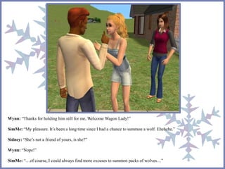 Wynn: “Thanks for holding him still for me, Welcome Wagon Lady!” 
SimMe: “My pleasure. It’s been a long time since I had a chance to summon a wolf. Ehehehe.” 
Sidney: “She’s not a friend of yours, is she?” 
Wynn: “Nope!” 
SimMe: “…of course, I could always find more excuses to summon packs of wolves…” 
 