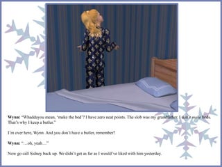 Wynn: “Whaddayou mean, ‘make the bed’? I have zero neat points. The slob was my grandfather. I don’t make beds. 
That’s why I keep a butler.” 
I’m over here, Wynn. And you don’t have a butler, remember? 
Wynn: “…oh, yeah…” 
Now go call Sidney back up. We didn’t get as far as I would’ve liked with him yesterday. 
 