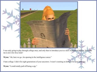 I was only going to play through college once, and only then to introduce you to a slew of potential fathers. You want 
me to do it for three kids? 
Wynn: “Ah, here we go. An opening in the intelligence career.” 
I hate college. I did it for eight generations of your ancestors. I wasn’t counting on doing it for your kids, too. 
Wynn: “I could totally pull off being a spy.” 
 