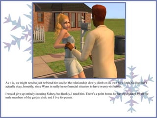 As it is, we might need to just befriend him and let the relationship slowly climb on its own for a little bit. But that’s 
actually okay, honestly, since Wynn is really in no financial situation to have twenty-six babies. 
I would give up entirely on using Sidney, but frankly, I need him. There’s a point bonus for having children by all the 
male members of the garden club, and I live for points. 
 