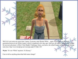 Well, let’s not waste any more time, I guess. Everyone, meet Wynter White… again. Wynn here was the tenth 
generation heiress in my White Legacy, which I completed a few days ago. And now she’s back, acting as the founder 
for our next adventure: a Who’s Your Daddy? Challenge. Since, you know, she rolled Family and all. You can find the 
rules here: http://www.boolprop.net/viewtopic.php?f=52&t=355 
Wynn: “It’s not ‘White’ anymore. It’s Kinsey.” 
Care to tell us anything about that little name change? 
 