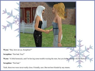 Wynn: “Hey, how are ya, Seraphine?” 
Seraphine: “Not bad. You?” 
Wynn: “A little homesick, and I’m having some trouble wooing the men, but you know, not bad. How’s Baltic?” 
Seraphine: “Not bad.” 
Yeah, these two were never really close. Friendly, sure. But not best friends by any means. 
 