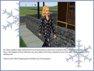 So, Wynn needed a logic skill point for her first promotion, and we are too poor to buy a chess table or a telescope. 
Now, I also happen to know that there are chess tables at the only community lot in town, and I have a community lot 
skilling mod. 
And of course, Miss Outgoing here decided to go in her pajamas. 
 