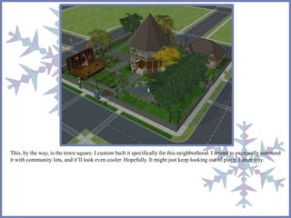 This, by the way, is the town square. I custom built it specifically for this neighborhood. I intend to eventually surround 
it with community lots, and it’ll look even cooler. Hopefully. It might just keep looking out of place. Either way. 
 