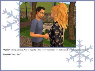 Wynn: “Hi there, Leonard. Nice to meetcha. I hear you’re one of only two male simselves roaming around here.” 
Leonard: “Um… bye.” 
 