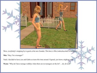 Wow, everybody’s stopping by to gawk at the new founder. This here is Mia (radiochocolate at Boolprop). 
Mia: “Hey, I’m a teenager!” 
Yeah, I decided to leave you and Gabie as teens this time around. Figured, you know, might as well. 
Wynn: “Why do I have teenage walkbys when there are no teenagers on the lot? …eh, oh well.” 
 