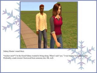 Sidney Hunter: round three. 
*snicker snort* I’m the friend Sidney wanted to bring along. When I said “yes,” I was hoping for a male townie. 
Preferably a male townie I borrowed from someone else. Oh, well. 
 