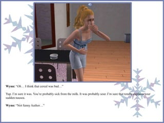 Wynn: “Oh… I think that cereal was bad…” 
Yup. I’m sure it was. You’re probably sick from the milk. It was probably sour. I’m sure that totally explains your 
sudden nausea. 
Wynn: “Not funny Author…” 
 