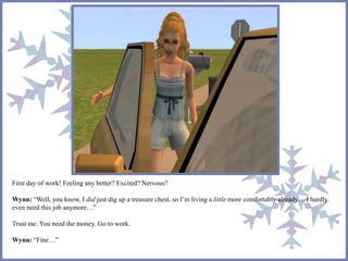 First day of work! Feeling any better? Excited? Nervous? 
Wynn: “Well, you know, I did just dig up a treasure chest, so I’m living a little more comfortably already… I hardly 
even need this job anymore…” 
Trust me. You need the money. Go to work. 
Wynn: “Fine…” 
 