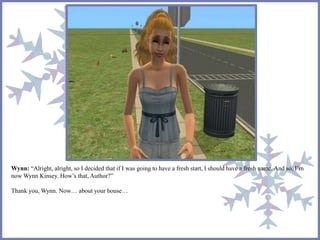 Wynn: “Alright, alright, so I decided that if I was going to have a fresh start, I should have a fresh name. And so, I’m 
now Wynn Kinsey. How’s that, Author?” 
Thank you, Wynn. Now… about your house… 
 