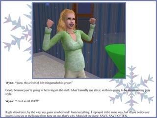 Wynn: “Wow, this elixir of life thingamabob is great!” 
Good, because you’re going to be living on the stuff. I don’t usually use elixir, so this is going to be an interesting play 
style. 
Wynn: “I feel so ALIVE!!” 
Right about here, by the way, my game crashed and I lost everything. I replayed it the same way, but if you notice any 
inconsistencies in the house from here on out, that’s why. Moral of the story: SAVE. SAVE OFTEN. 
 