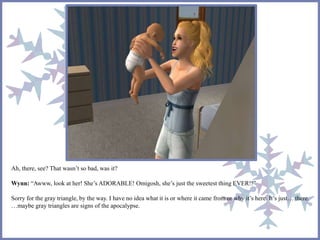 Ah, there, see? That wasn’t so bad, was it? 
Wynn: “Awww, look at her! She’s ADORABLE! Omigosh, she’s just the sweetest thing EVER!!” 
Sorry for the gray triangle, by the way. I have no idea what it is or where it came from or why it’s here. It’s just… there. 
…maybe gray triangles are signs of the apocalypse. 
 