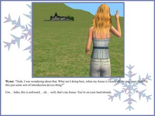 Wynn: “Yeah, I was wondering about that. What am I doing here, when my house is clearly all the way over there? Is 
this just some sort of introduction device thing?” 
Um… haha, this is awkward… uh… well, that’s my house. You’re on your land already. 
 