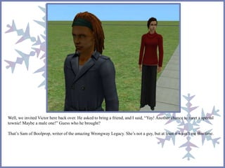 Well, we invited Victor here back over. He asked to bring a friend, and I said, “Yay! Another chance to meet a special 
townie! Maybe a male one!” Guess who he brought? 
That’s Sam of Boolprop, writer of the amazing Wrongway Legacy. She’s not a guy, but at least it wasn’t me this time. 
 
