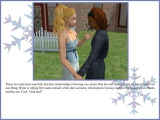 These two only have one bolt, but their relationship is flowing way easier than her and Sidney’s did, let me tell you. For 
one thing, Wynn is rolling flirt wants outside of the date scenario, which doesn’t always happen the instant a sim checks 
another out. Cool. *nod nod* 
 