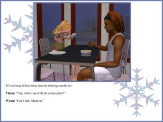 It’s not long before these two are sharing cereal, too. 
Victor: “Hey, what’s up with the rotten plate?” 
Wynn: “Can’t talk. Must eat.” 
 