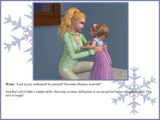 Wynn: “Look at you, walking all by yourself! You make Mommy so proud!” 
And that’s all of Abby’s toddler skills. Next step: as many skill points as we can get her before she ages to child. This 
isn’t so tough! 
 