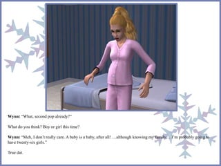 Wynn: “What, second pop already?” 
What do you think? Boy or girl this time? 
Wynn: “Meh, I don’t really care. A baby is a baby, after all! …although knowing my family… I’m probably going to 
have twenty-six girls.” 
True dat. 
 