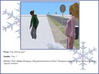 Wynn: “Um, who are you?” 
Maddie: “I’m—” 
SQUEE!! That’s MaddieWrongway, fifth generation heiress of Sam’s Wrongway Legacy!! …where are all of my male 
“special” townies? 
 