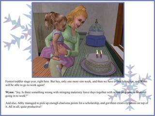 Fastest toddler stage ever, right here. But hey, only one more sim week, and then we have a free babysitter, and Wynn 
will be able to go to work again! 
Wynn: “Joy. Is there something wrong with stringing maternity leave days together with actual pregnancies to avoid 
going in to work?” 
And also, Abby managed to pick up enough charisma points for a scholarship, and got three creativity points on top of 
it. All in all, quite productive! 
 