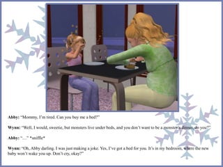 Abby: “Mommy, I’m tired. Can you buy me a bed?” 
Wynn: “Well, I would, sweetie, but monsters live under beds, and you don’t want to be a monster’s dinner, do you?” 
Abby: “…” *sniffle* 
Wynn: “Oh, Abby darling. I was just making a joke. Yes, I’ve got a bed for you. It’s in my bedroom, where the new 
baby won’t wake you up. Don’t cry, okay?” 
 
