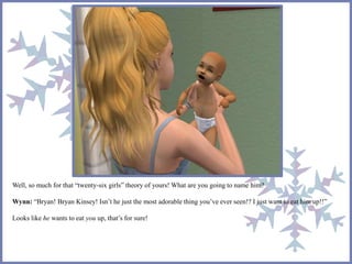 Well, so much for that “twenty-six girls” theory of yours! What are you going to name him? 
Wynn: “Bryan! Bryan Kinsey! Isn’t he just the most adorable thing you’ve ever seen!? I just want to eat him up!!” 
Looks like he wants to eat you up, that’s for sure! 
 