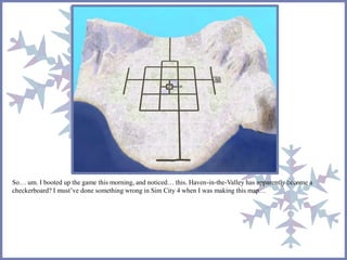 So… um. I booted up the game this morning, and noticed… this. Haven-in-the-Valley has apparently become a 
checkerboard? I must’ve done something wrong in Sim City 4 when I was making this map… 
 