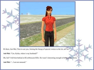 Hi there, Ani-Mei. Nice to see you. Joining the lineup of special visitors to the lot, are we? 
Ani-Mei: “Um, Keika, where is my husband?” 
Oh, Sol? I left him behind in Riverblossom Hills. He wasn’t interesting enough to bring along. Sorry. 
Ani-Mei: “...I am not amused.” 
 