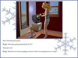 How’s the homework going? 
Wynn: “She keeps getting distracted by the TV!” 
Then turn it off. 
Wynn: “But then I won’t have anything to listen to while I’m teaching her how to study!” 
 