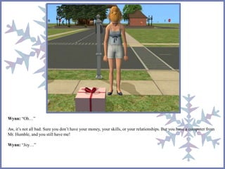 Wynn: “Oh…” 
Aw, it’s not all bad. Sure you don’t have your money, your skills, or your relationships. But you have a computer from 
Mr. Humble, and you still have me! 
Wynn: “Joy…” 
 