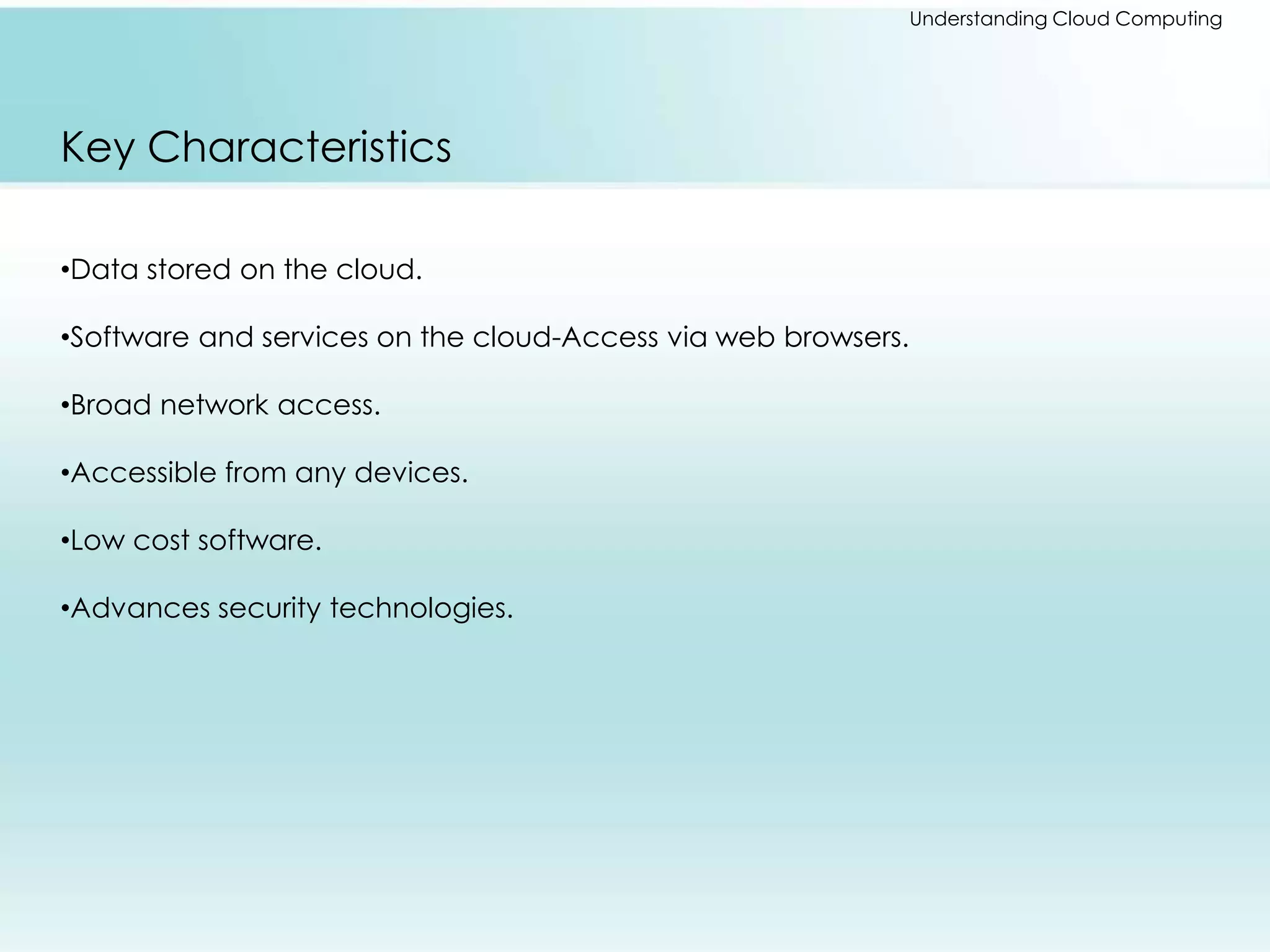 Understanding Cloud Computing 
Key Characteristics 
•Data stored on the cloud. 
•Software and services on the cloud-Access via web browsers. 
•Broad network access. 
•Accessible from any devices. 
•Low cost software. 
•Advances security technologies. 
 