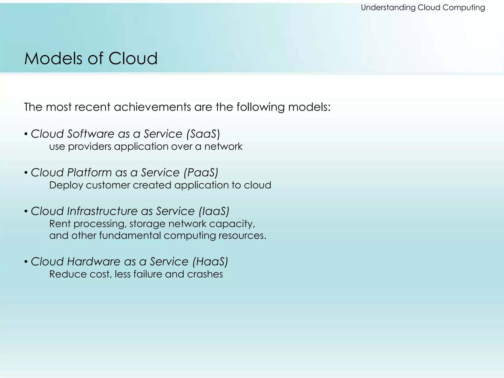 Understanding Cloud Computing 
Models of Cloud 
The most recent achievements are the following models: 
• Cloud Software as a Service (SaaS) 
use providers application over a network 
• Cloud Platform as a Service (PaaS) 
Deploy customer created application to cloud 
• Cloud Infrastructure as Service (IaaS) 
Rent processing, storage network capacity, 
and other fundamental computing resources. 
• Cloud Hardware as a Service (HaaS) 
Reduce cost, less failure and crashes 
 