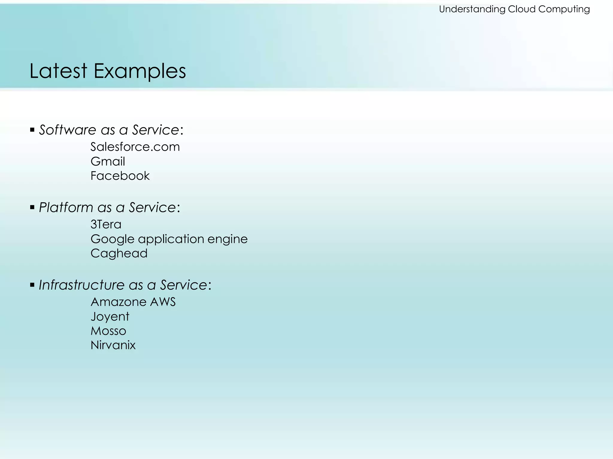 Understanding Cloud Computing 
Latest Examples 
 Software as a Service: 
Salesforce.com 
Gmail 
Facebook 
 Platform as a Service: 
3Tera 
Google application engine 
Caghead 
 Infrastructure as a Service: 
Amazone AWS 
Joyent 
Mosso 
Nirvanix 
 