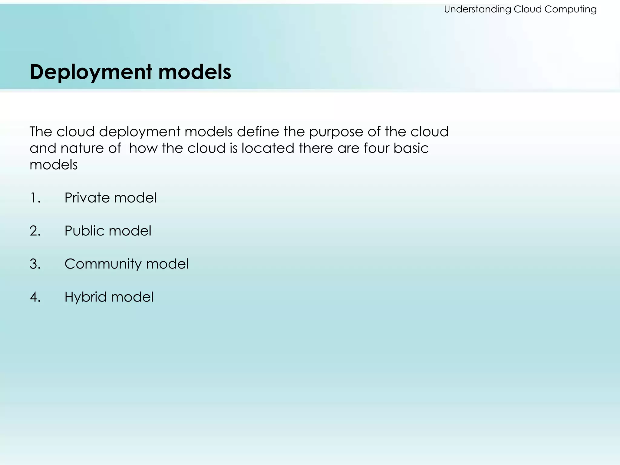 Understanding Cloud Computing 
Deployment models 
The cloud deployment models define the purpose of the cloud 
and nature of how the cloud is located there are four basic 
models 
1. Private model 
2. Public model 
3. Community model 
4. Hybrid model 
 