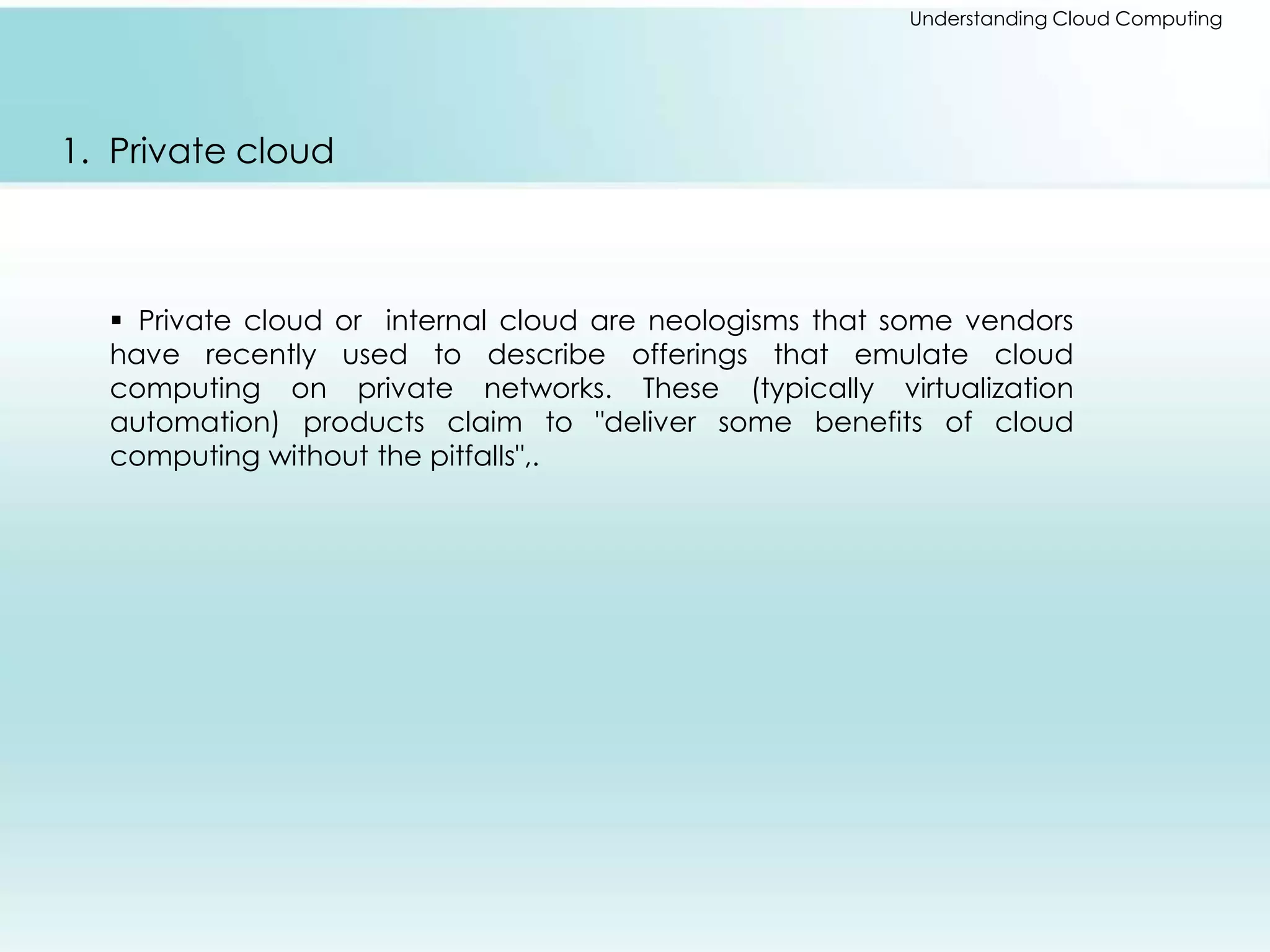 Understanding Cloud Computing 
1. Private cloud 
 Private cloud or internal cloud are neologisms that some vendors 
have recently used to describe offerings that emulate cloud 
computing on private networks. These (typically virtualization 
automation) products claim to "deliver some benefits of cloud 
computing without the pitfalls",. 
 