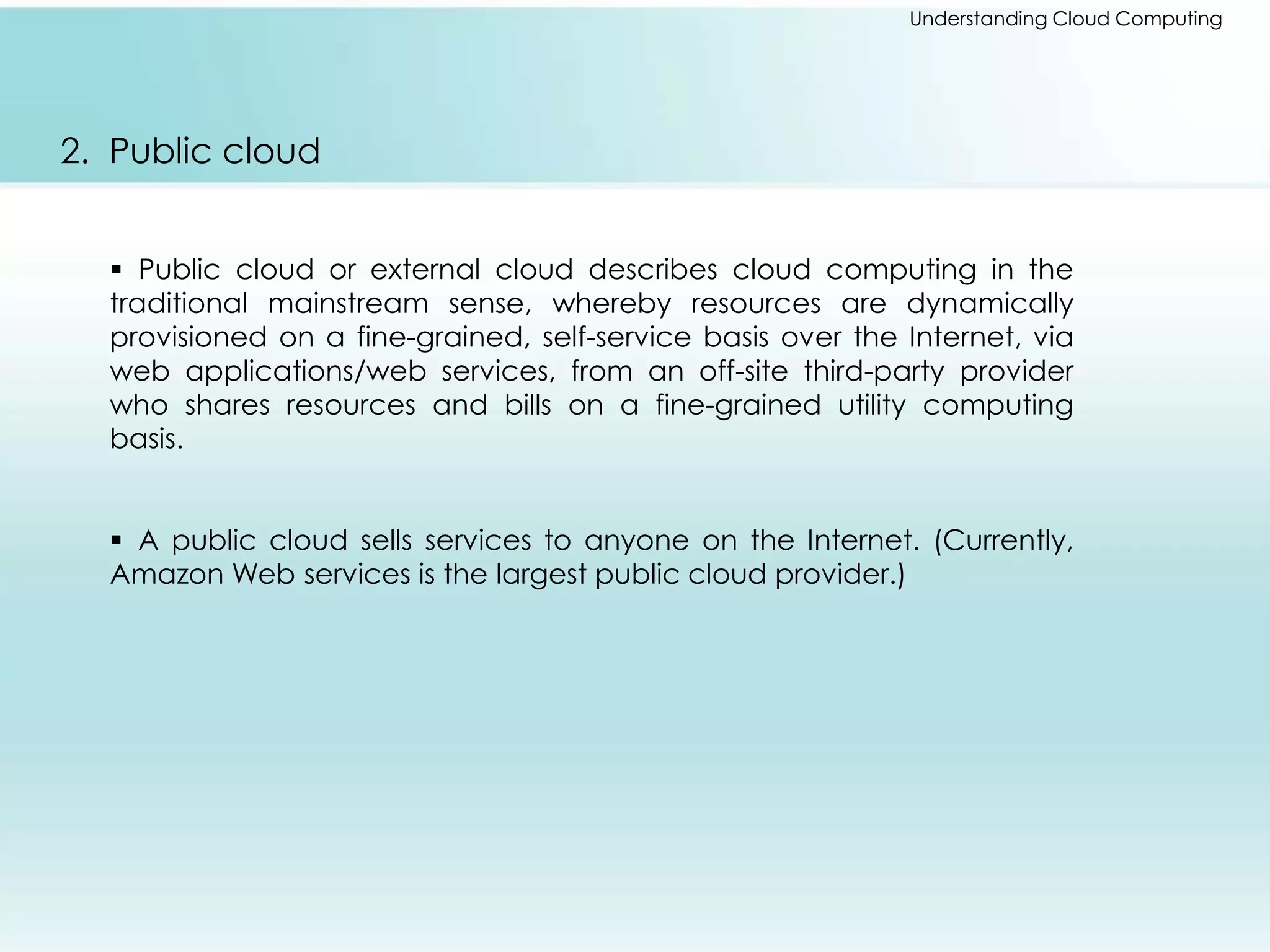 Understanding Cloud Computing 
2. Public cloud 
 Public cloud or external cloud describes cloud computing in the 
traditional mainstream sense, whereby resources are dynamically 
provisioned on a fine-grained, self-service basis over the Internet, via 
web applications/web services, from an off-site third-party provider 
who shares resources and bills on a fine-grained utility computing 
basis. 
 A public cloud sells services to anyone on the Internet. (Currently, 
Amazon Web services is the largest public cloud provider.) 
 