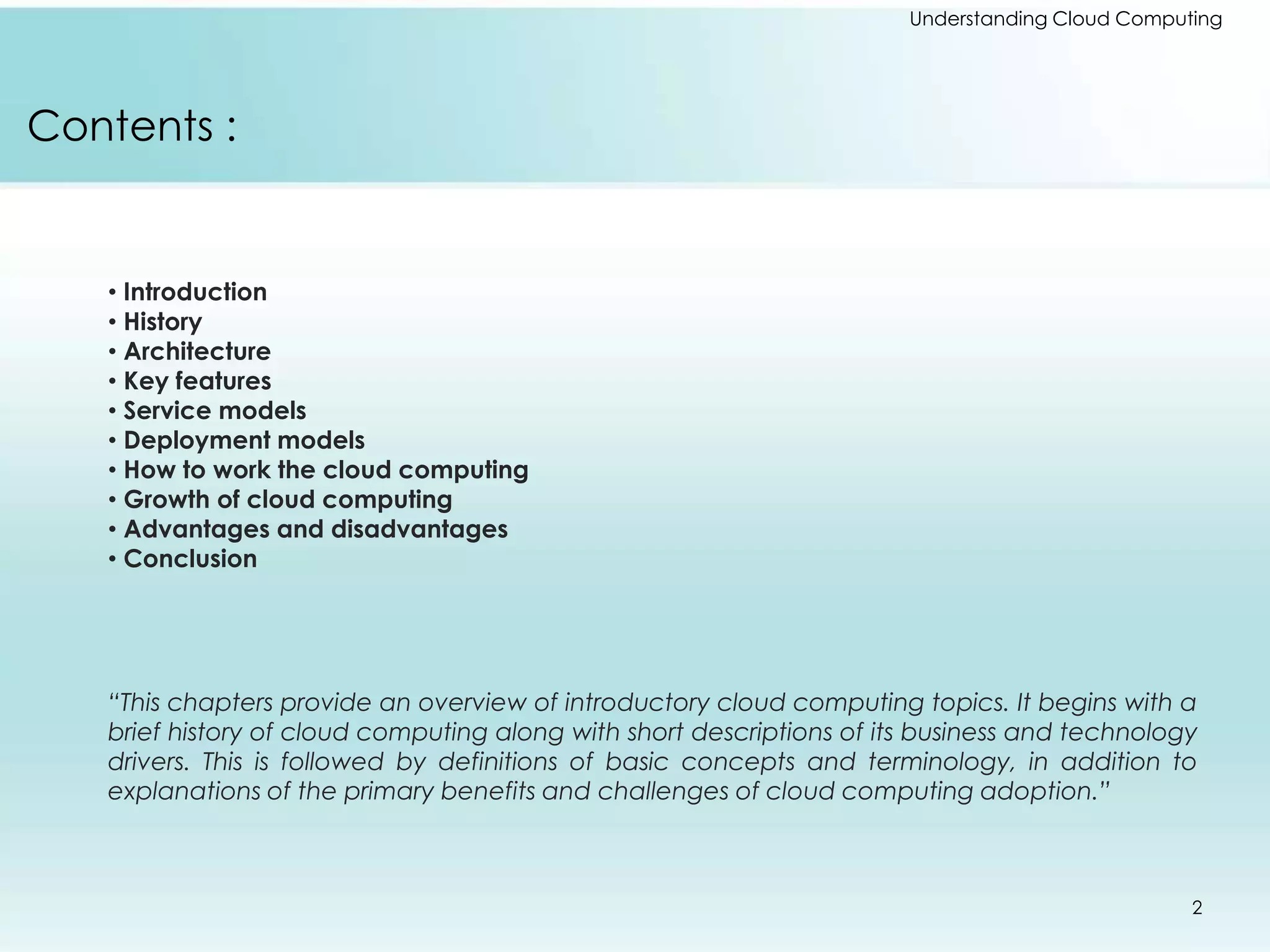 Contents : 
• Introduction 
• History 
• Architecture 
• Key features 
• Service models 
• Deployment models 
• How to work the cloud computing 
• Growth of cloud computing 
• Advantages and disadvantages 
• Conclusion 
Understanding Cloud Computing 
“This chapters provide an overview of introductory cloud computing topics. It begins with a 
brief history of cloud computing along with short descriptions of its business and technology 
drivers. This is followed by definitions of basic concepts and terminology, in addition to 
explanations of the primary benefits and challenges of cloud computing adoption.” 
2 
 