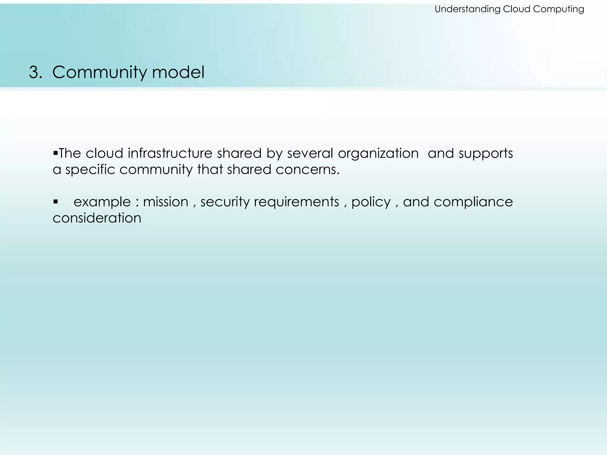 Understanding Cloud Computing 
3. Community model 
The cloud infrastructure shared by several organization and supports 
a specific community that shared concerns. 
 example : mission , security requirements , policy , and compliance 
consideration 
 