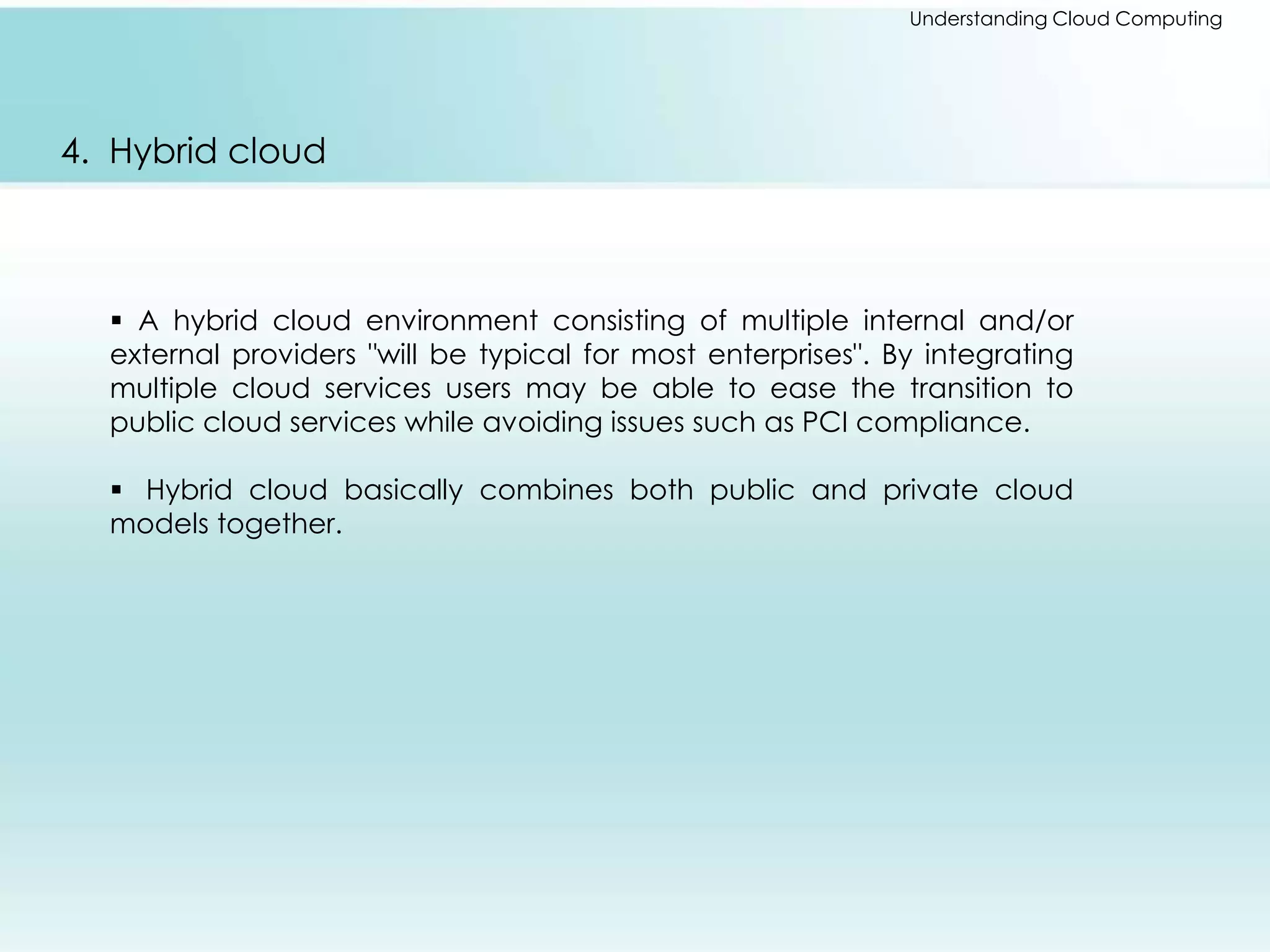 Understanding Cloud Computing 
4. Hybrid cloud 
 A hybrid cloud environment consisting of multiple internal and/or 
external providers "will be typical for most enterprises". By integrating 
multiple cloud services users may be able to ease the transition to 
public cloud services while avoiding issues such as PCI compliance. 
 Hybrid cloud basically combines both public and private cloud 
models together. 
 