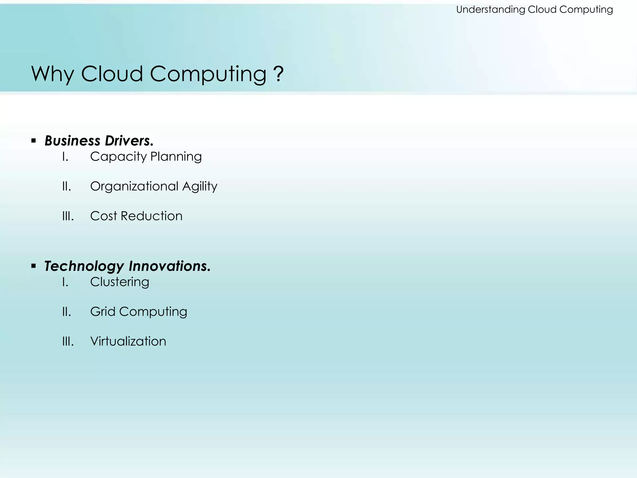 Understanding Cloud Computing 
Why Cloud Computing ? 
 Business Drivers. 
I. Capacity Planning 
II. Organizational Agility 
III. Cost Reduction 
 Technology Innovations. 
I. Clustering 
II. Grid Computing 
III. Virtualization 
 