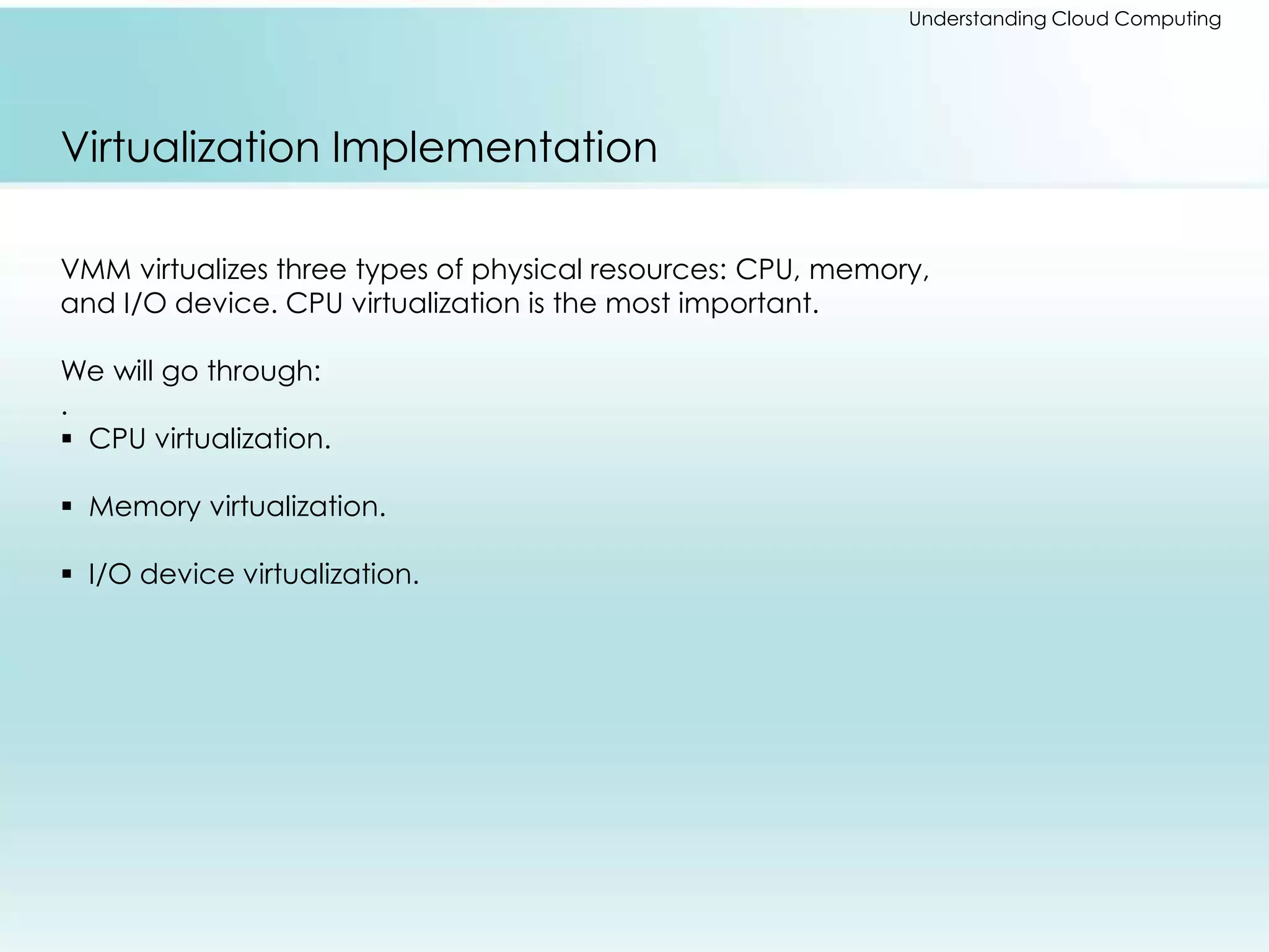 Understanding Cloud Computing 
Virtualization Implementation 
VMM virtualizes three types of physical resources: CPU, memory, 
and I/O device. CPU virtualization is the most important. 
We will go through: 
. 
 CPU virtualization. 
 Memory virtualization. 
 I/O device virtualization. 
 
