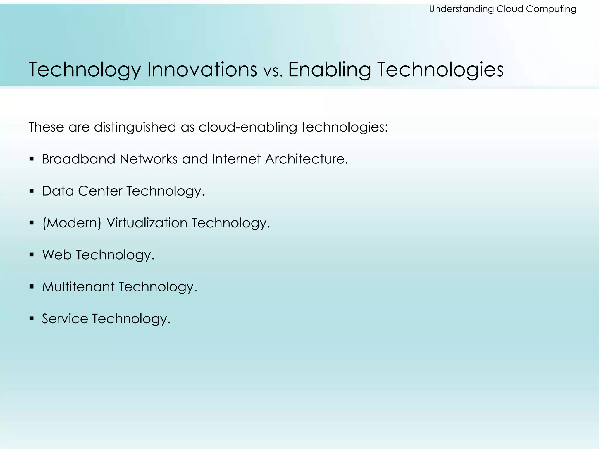 Understanding Cloud Computing 
Technology Innovations vs. Enabling Technologies 
These are distinguished as cloud-enabling technologies: 
 Broadband Networks and Internet Architecture. 
 Data Center Technology. 
 (Modern) Virtualization Technology. 
 Web Technology. 
 Multitenant Technology. 
 Service Technology. 
 