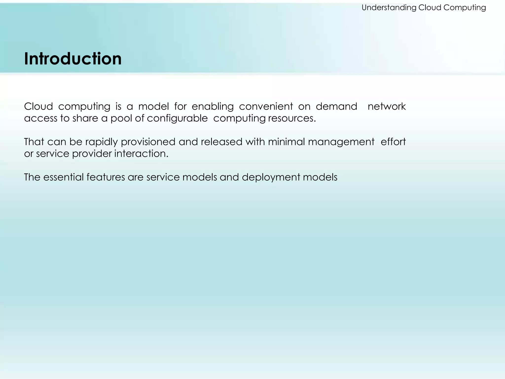 Understanding Cloud Computing 
Introduction 
Cloud computing is a model for enabling convenient on demand network 
access to share a pool of configurable computing resources. 
That can be rapidly provisioned and released with minimal management effort 
or service provider interaction. 
The essential features are service models and deployment models 
 