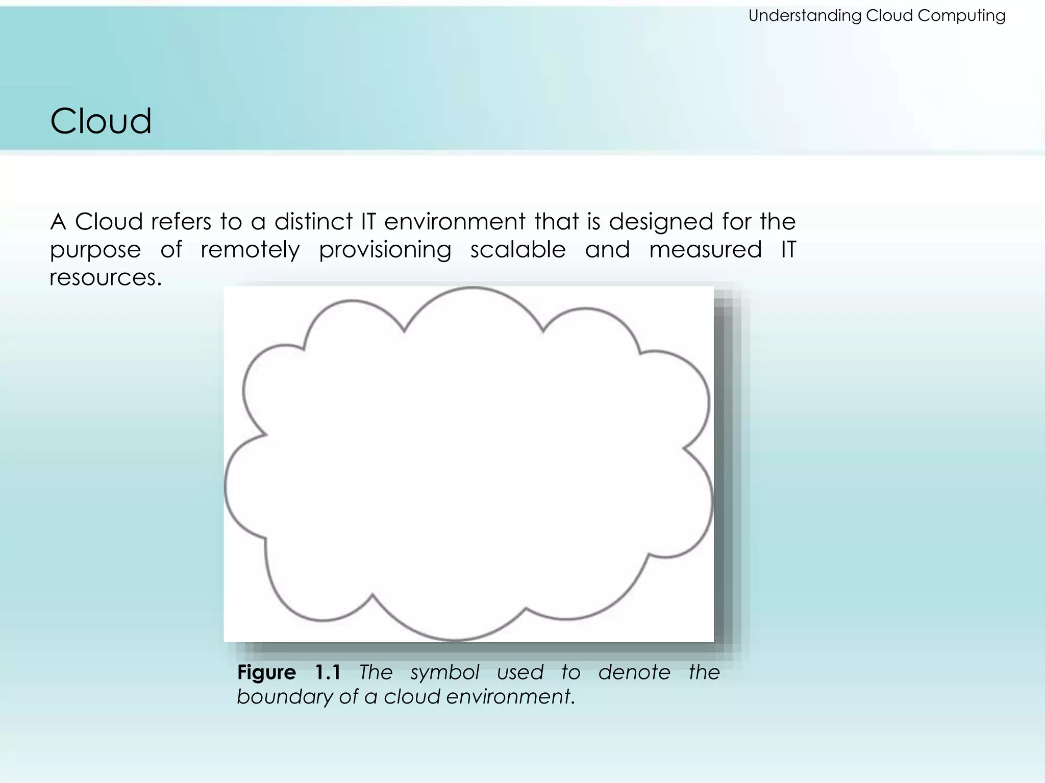 Understanding Cloud Computing 
Cloud 
A Cloud refers to a distinct IT environment that is designed for the 
purpose of remotely provisioning scalable and measured IT 
resources. 
Figure 1.1 The symbol used to denote the 
boundary of a cloud environment. 
 