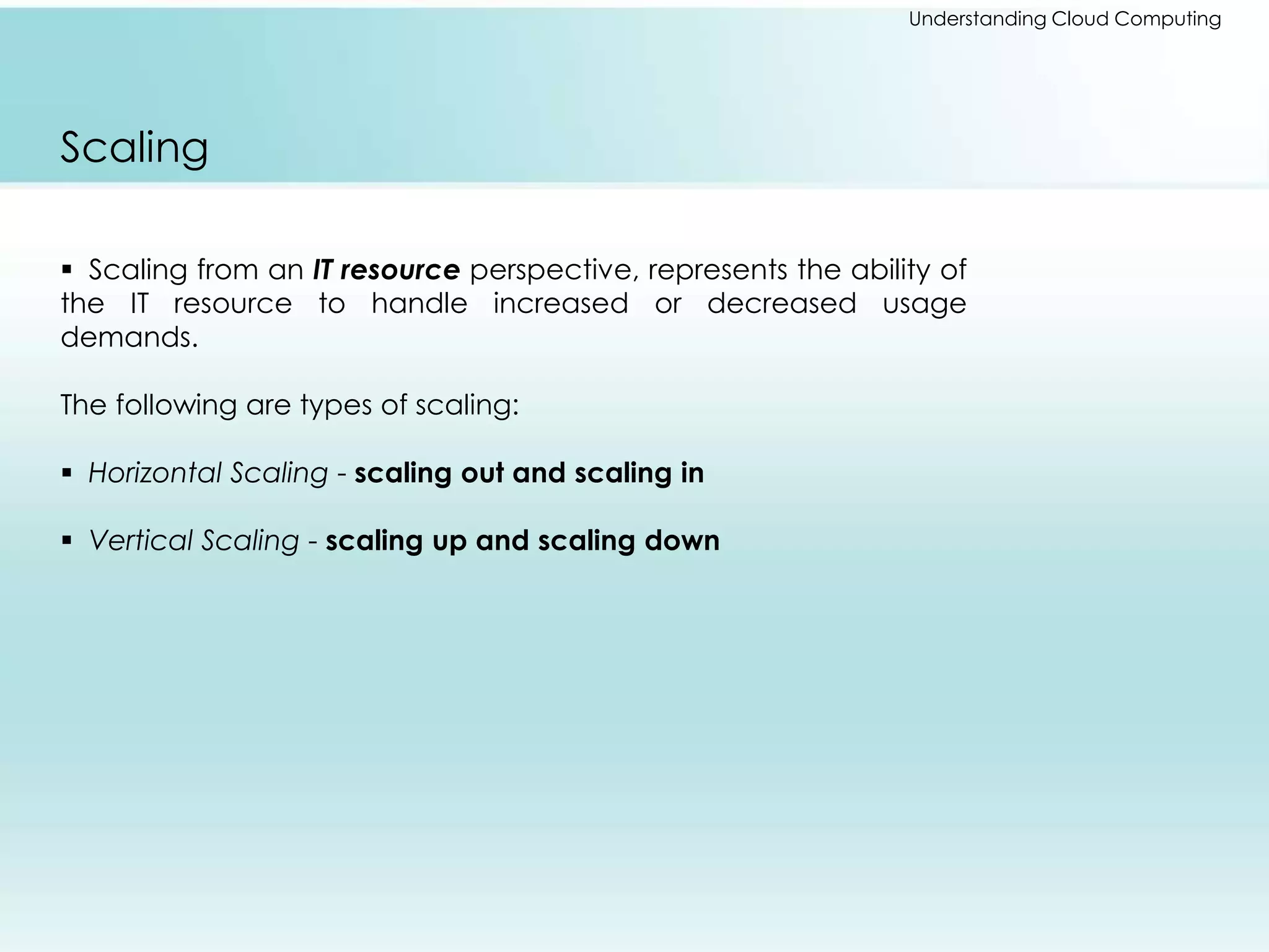 Understanding Cloud Computing 
Scaling 
 Scaling from an IT resource perspective, represents the ability of 
the IT resource to handle increased or decreased usage 
demands. 
The following are types of scaling: 
 Horizontal Scaling - scaling out and scaling in 
 Vertical Scaling - scaling up and scaling down 
 