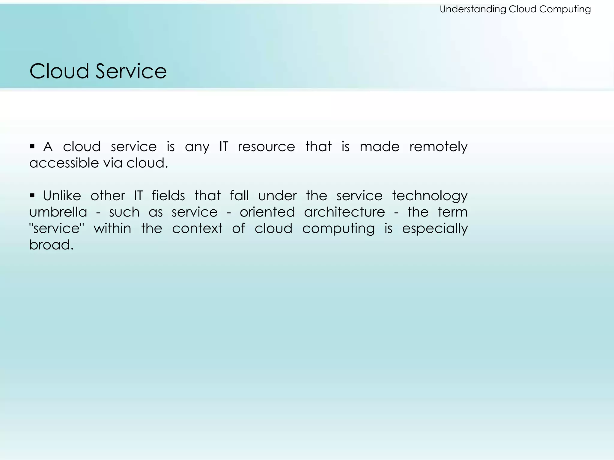 Understanding Cloud Computing 
Cloud Service 
 A cloud service is any IT resource that is made remotely 
accessible via cloud. 
 Unlike other IT fields that fall under the service technology 
umbrella - such as service - oriented architecture - the term 
"service" within the context of cloud computing is especially 
broad. 
 